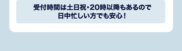 受付時間は土日祝・20時以降もあるので日中忙しい方でも安心！