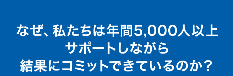 なぜ、私たちは年間5,000人以上サポートしながら結果にコミットできているのか？